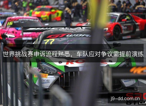 世界挑战赛申诉流程熟悉,车队应对争议需提前演练 世界挑战赛申诉流程熟悉,车队应对争议需提前演练